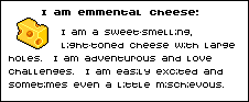 I am emmental cheese: I am a sweet-smelling light-toned cheese with large holes. I am adventurous and love challenges. I am easily excited and sometimes a little mischievous.